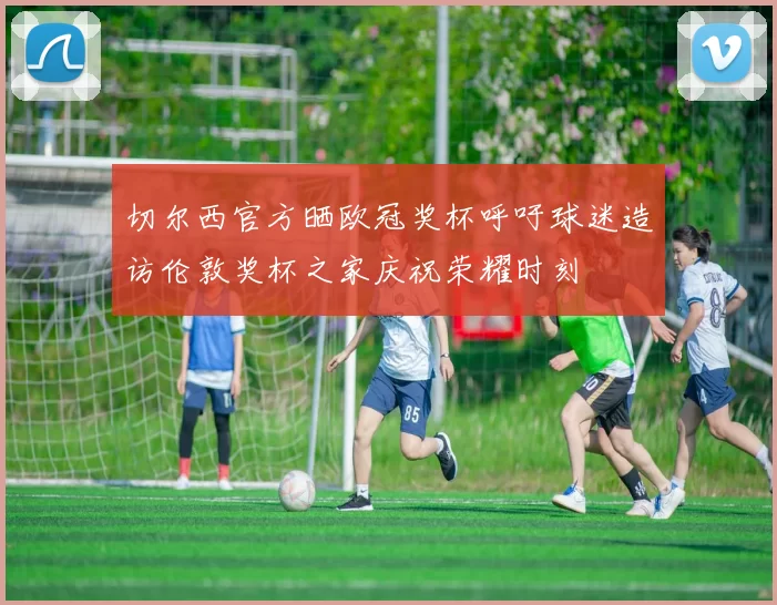 切尔西官方晒欧冠奖杯呼吁球迷造访伦敦奖杯之家庆祝荣耀时刻