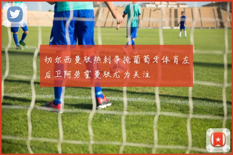切尔西曼联热刺争抢葡萄牙体育左后卫阿劳霍曼联尤为关注