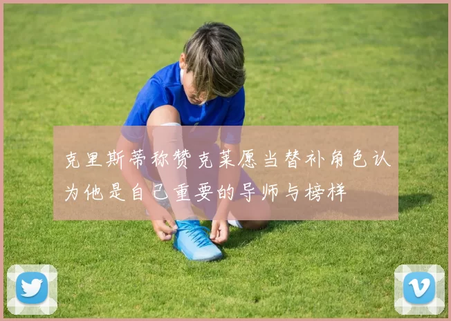 克里斯蒂称赞克莱愿当替补角色认为他是自己重要的导师与榜样