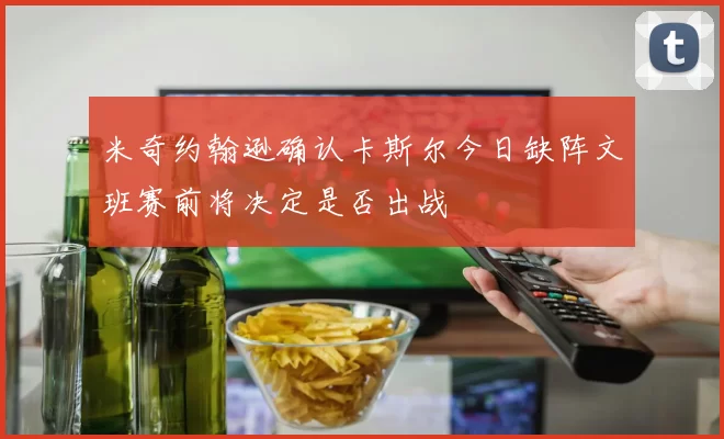 米奇约翰逊确认卡斯尔今日缺阵文班赛前将决定是否出战