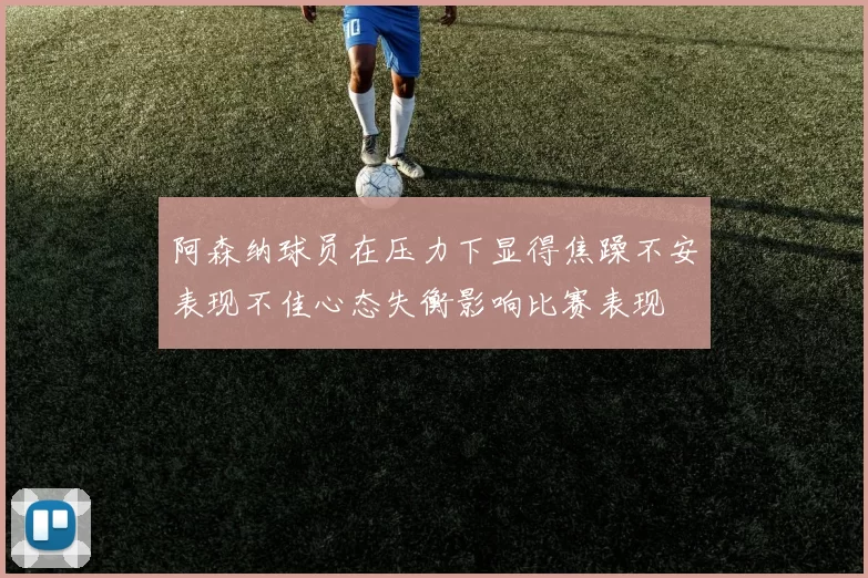 阿森纳球员在压力下显得焦躁不安表现不佳心态失衡影响比赛表现