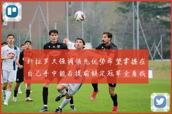 科拉罗夫强调领先优势希望掌握在自己手中能否提前锁定冠军全看我们表现
