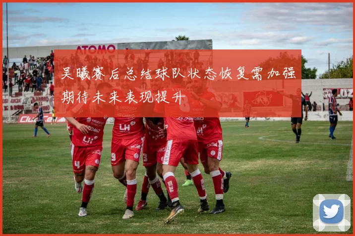 吴曦赛后总结球队状态恢复需加强期待未来表现提升