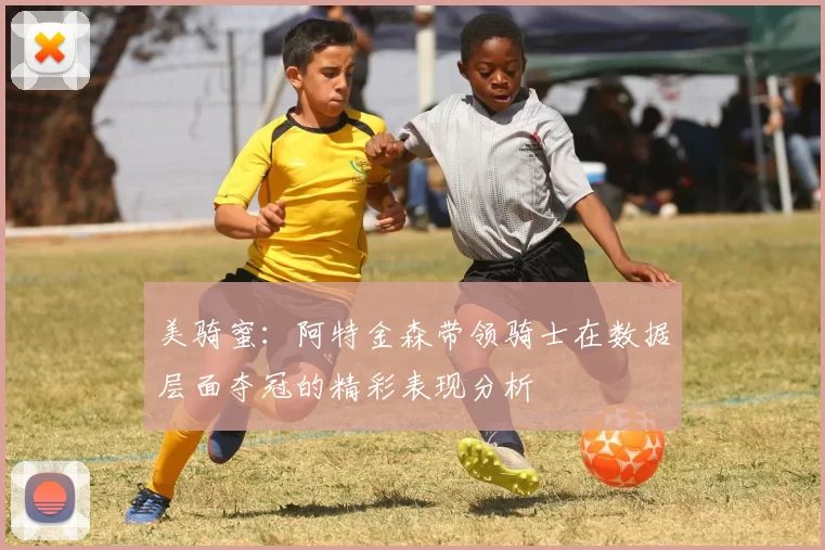 美骑蜜：阿特金森带领骑士在数据层面夺冠的精彩表现分析