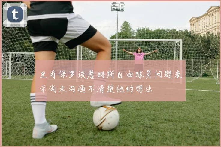 里奇保罗谈詹姆斯自由球员问题表示尚未沟通不清楚他的想法