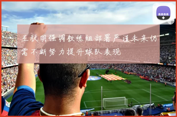 王秋明强调教练组部署严谨未来仍需不断努力提升球队表现