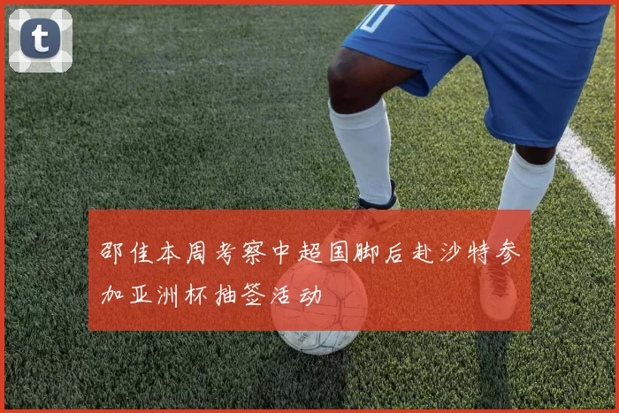 邵佳本周考察中超国脚后赴沙特参加亚洲杯抽签活动